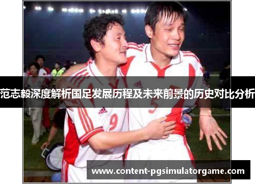 范志毅深度解析国足发展历程及未来前景的历史对比分析